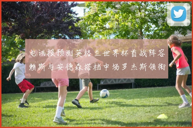 电讯报预测英格兰世界杯首战阵容赖斯与安德森搭档中场罗杰斯领衔出战