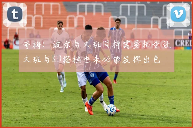夸梅：波尔与文班同样需要机会让文班与KD搭档也未必能发挥出色