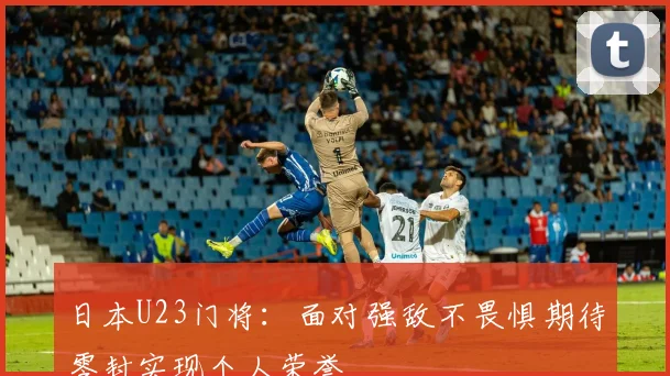 日本U23门将：面对强敌不畏惧期待零封实现个人荣誉