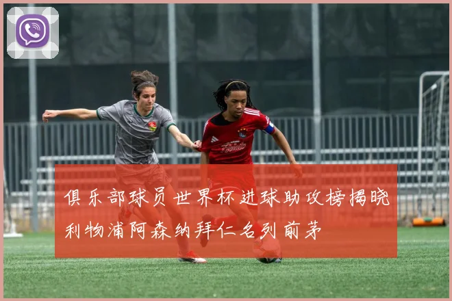 俱乐部球员世界杯进球助攻榜揭晓利物浦阿森纳拜仁名列前茅