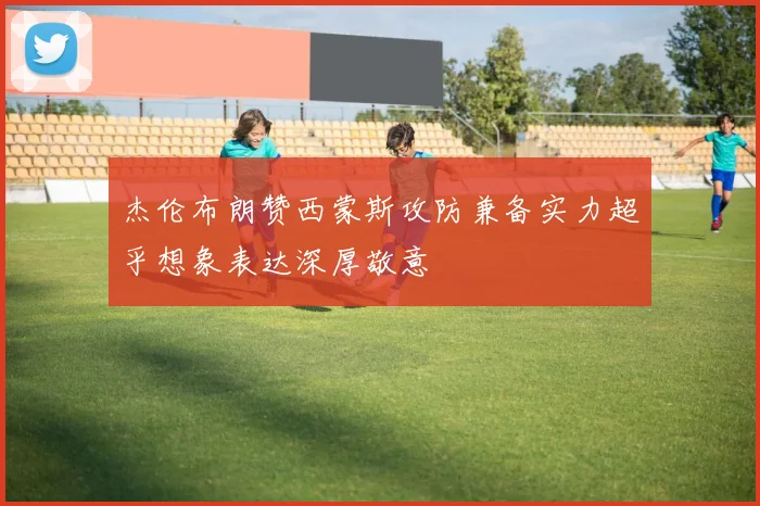杰伦布朗赞西蒙斯攻防兼备实力超乎想象表达深厚敬意