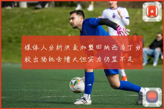 媒体人分析洪麦加盟田纳西马丁分校出场机会增大但实力仍显不足