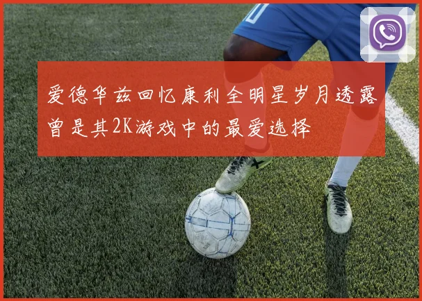 爱德华兹回忆康利全明星岁月透露曾是其2K游戏中的最爱选择