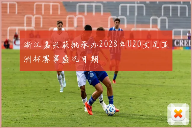 浙江嘉兴获批承办2028年U20女足亚洲杯赛事盛况可期