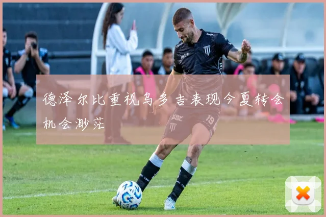 德泽尔比重视乌多吉表现今夏转会机会渺茫