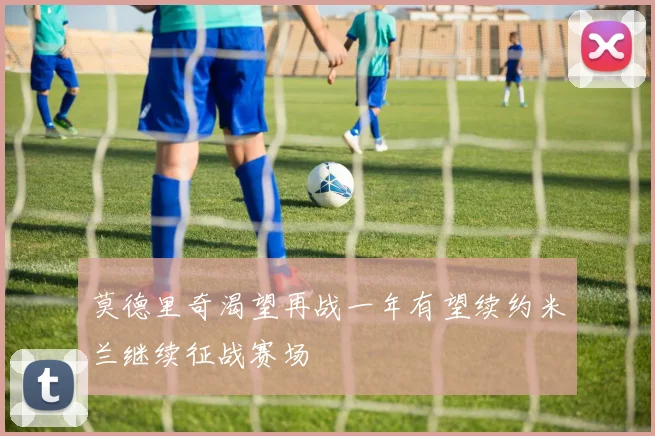 莫德里奇渴望再战一年有望续约米兰继续征战赛场