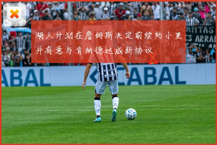 湖人计划在詹姆斯决定前续约小里并有意与肯纳德达成新协议