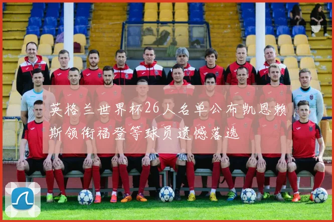 英格兰世界杯26人名单公布凯恩赖斯领衔福登等球员遗憾落选