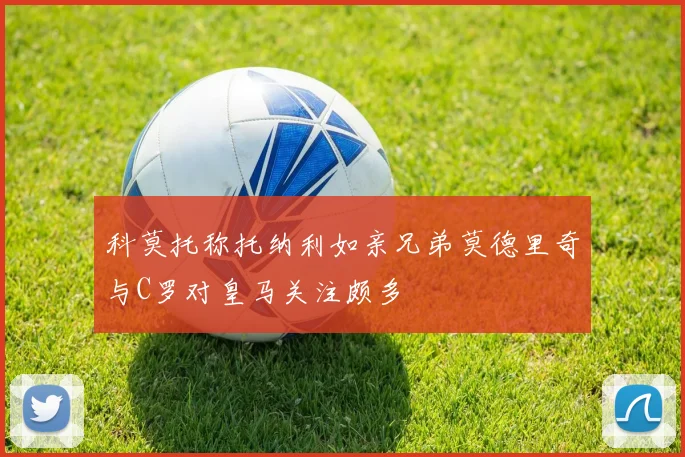 科莫托称托纳利如亲兄弟莫德里奇与C罗对皇马关注颇多