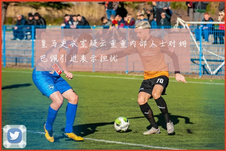 皇马更衣室疑云重重内部人士对姆巴佩引进表示担忧