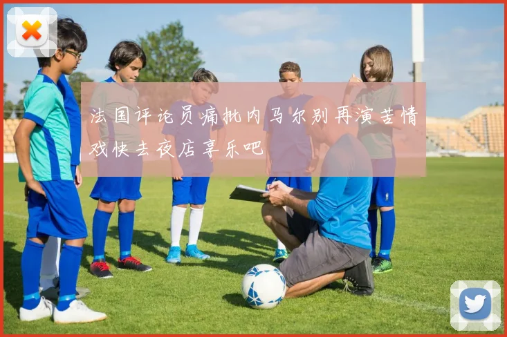 法国评论员痛批内马尔别再演苦情戏快去夜店享乐吧