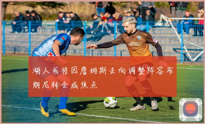 湖人或将因詹姆斯去向调整阵容布朗尼转会成焦点