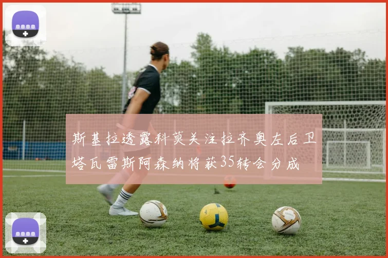 斯基拉透露科莫关注拉齐奥左后卫塔瓦雷斯阿森纳将获35转会分成