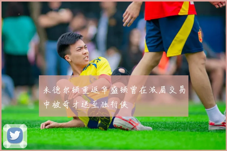 米德尔顿重返华盛顿曾在浓眉交易中被奇才送至独行侠