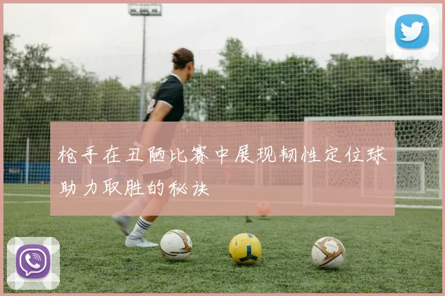 枪手在丑陋比赛中展现韧性定位球助力取胜的秘诀