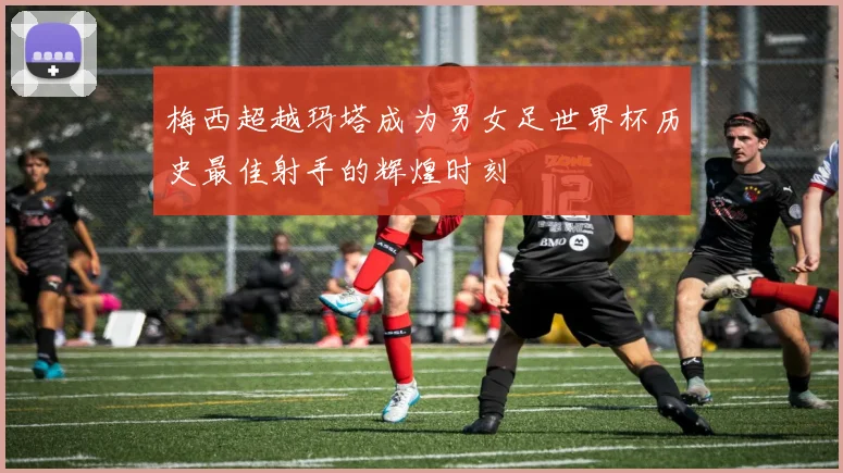 梅西超越玛塔成为男女足世界杯历史最佳射手的辉煌时刻
