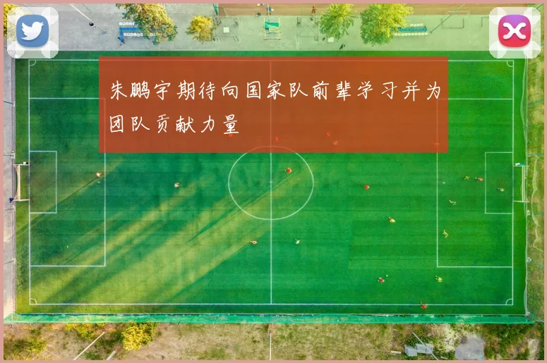 朱鹏宇期待向国家队前辈学习并为团队贡献力量