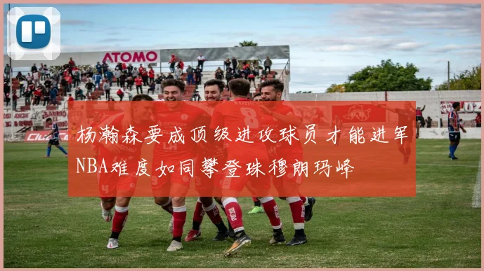 杨瀚森要成顶级进攻球员才能进军NBA难度如同攀登珠穆朗玛峰